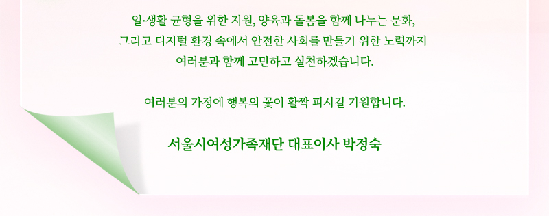 일·생활 균형을 위한 지원, 양육과 돌봄을 함께 나누는 문화, 그리고 디지털 환경 속에서 안전한 사회를 만들기 위한 노력까지 여러분과 함께 고민하고 실천하겠습니다. 여러분의 가정에 행복의 꽃이 활짝 피시길 기원합니다. 서울시여성가족재단 대표이사 박정숙