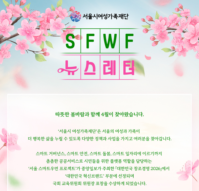 서울시여성가족재단 SFWF 뉴스레터 따뜻한 봄바람과 함께 4월이 찾아왔습니다. 서울시 여성가족재단은 서울의 여성과 가족이 더 행복한 삶을 누릴 수 있도록 다양한 정책과 사업을 가지고 여러분을 찾아갑니다. 스마트 거버넌스, 스마트 안전, 스마트 돌봄, 스마트 일자리에 이르기까지 촘촘한 공공서비스로 시민들을 위한 플랫폼 역할을 담당하는 서울 스마트우먼 프로젝트가 중앙일보가 주최한 「대한민국 창조경영 2026」에서 대한민국 혁신브랜드 부문에 선정되며 국회 교육위원회 위원장 표창을 수상하게 되었습니다.