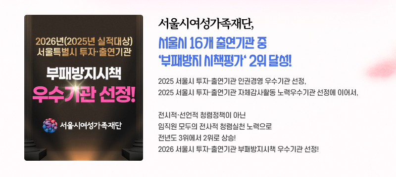 서울시여성가족재단, 서울시 16개 출연기관 중 부패방지 시책평가 2위 달성! 2025 서울시 투자·출연기관 인권경영 우수기관 선정, 2025 서울시 투자·출연기관 자체감사활동 노력우수기관 선정에 이어서, 전시적·선언적 청렴정책이 아닌 임직원 모두의 전사적 청렴실천 노력으로 전년도 3위에서 2위로 상승! 2026 서울시 투자·출연기관 부패방지시책 우수기관 선정!