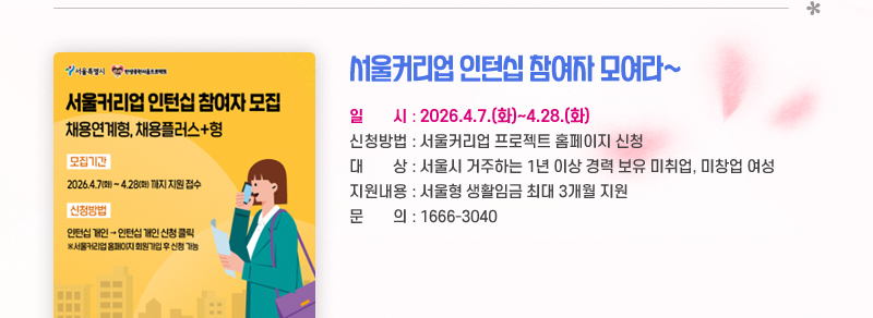 서울커리업 인턴십 참여자 모여라~ 일시 : 2026.4.7.(화)~4.28.(화) 신청방법 : 서울커리업 프로젝트 홈페이지 신청 대상 : 서울시 거주하는 1년 이상 경력 보유 미취업, 미창업 여성 지원내용 : 서울형 생활임금 최대 3개월 지원  문의: 1666-3040