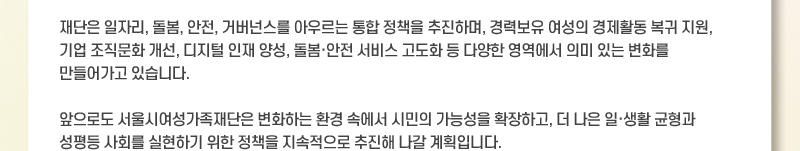 재단은 일자리, 돌봄, 안전, 거버넌스를 아우르는 통합 정책을 추진하며, 경력보유 여성의 경제활동 복귀 지원, 기업 조직문화 개선, 디지털 인재 양성, 돌봄·안전 서비스 고도화 등 다양한 영역에서 의미 있는 변화를 만들어가고 있습니다. 앞으로도 서울시여성가족재단은 변화하는 환경 속에서 시민의 가능성을 확장하고, 더 나은 일·생활 균형과 성평등 사회를 실현하기 위한 정책을 지속적으로 추진해 나갈 계획입니다.