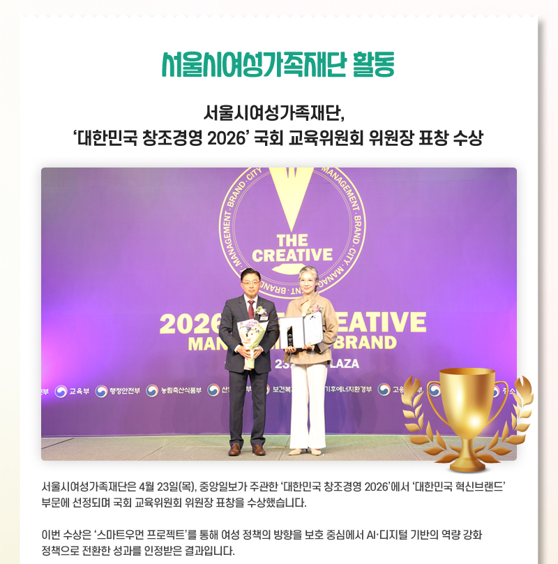 서울시여성가족재단 활동 서울시여성가족재단, 대한민국 창조경영 2026 국회 교육위원회 위원장 표창 수상 서울시여성가족재단은 4월 23일(목), 중앙일보가 주관한 대한민국 창조경영 2026에서 대한민국 혁신브랜드 부문에 선정되며 국회 교육위원회 위원장 표창을 수상했습니다. 이번 수상은 스마트우먼 프로젝트를 통해 여성 정책의 방향을 보호 중심에서 AI·디지털 기반의 역량 강화 정책으로 전환한 성과를 인정받은 결과입니다.