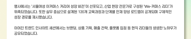 행사에서는 서울여성 이커머스 커리어 성장 비전이 선포되고, 산업 현장 전문가로 구성된 We-커머스 리더가 위촉되었습니다. 또한 실무 중심으로 설계된 120개 교육과정과 단계별 인재 양성 로드맵이 공개되며 구체적인 성장 경로를 제시했습니다. 이어진 트렌드 인사이트 세션에서는 브랜딩, 상품 기획, 매출 전략, 플랫폼 입점 등 현직 리더들의 생생한 노하우가 공유되었습니다.