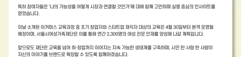 특히 참여자들은 나의 가능성을 어떻게 시장과 연결할 것인가에 대해 함께 고민하며 실행 중심의 인사이트를 얻었습니다. 이날 소개된 이커머스 교육과정 중 초기 창업자와 스타트업 재직자 대상의 교육은 4월 30일부터 본격 운영될 예정이며, 서울시여성가족재단은 이를 통해 연간 2,300명의 여성 전문 인재를 양성해 나갈 계획입니다. 앞으로도 재단은 교육을 넘어 취·창업까지 이어지는 지속 가능한 생태계를 구축하며, 시민 한 사람 한 사람이 자신의 이야기를 브랜드로 확장할 수 있도록 함께하겠습니다.