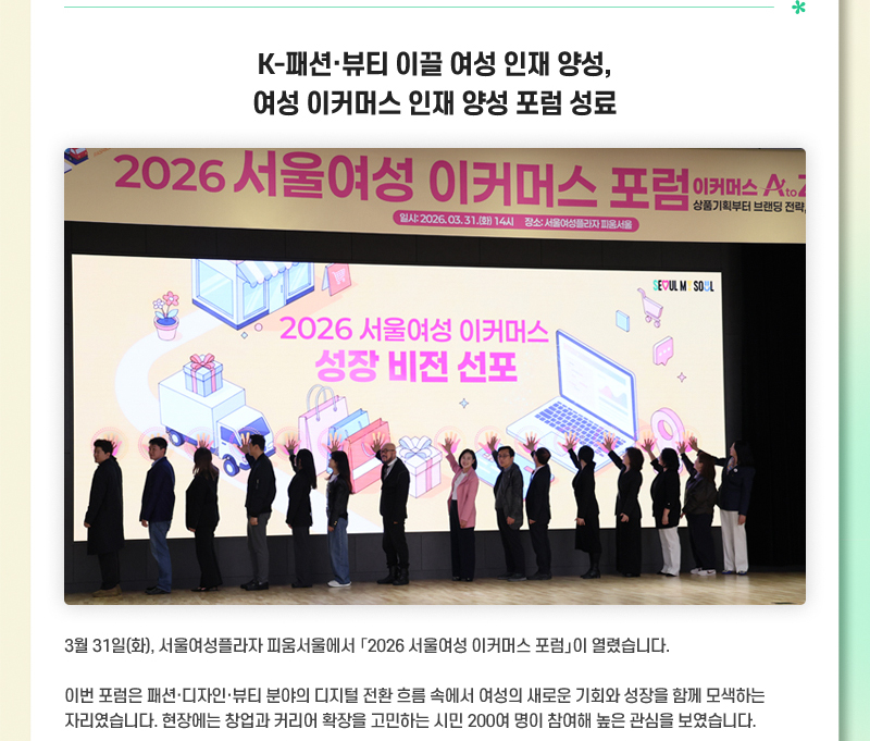 K-패션·뷰티 이끌 여성 인재 양성, 여성 이커머스 인재 양성 포럼 성료 3월 31일(화), 서울여성플라자 피움서울에서 「2026 서울여성 이커머스 포럼」이 열렸습니다. 이번 포럼은 패션·디자인·뷰티 분야의 디지털 전환 흐름 속에서 여성의 새로운 기회와 성장을 함께 모색하는 자리였습니다. 현장에는 창업과 커리어 확장을 고민하는 시민 200여 명이 참여해 높은 관심을 보였습니다.