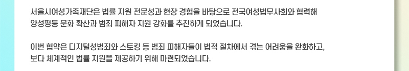 서울시여성가족재단은 법률 지원 전문성과 현장 경험을 바탕으로 전국여성법무사회와 협력해 양성평등 문화 확산과 범죄 피해자 지원 강화를 추진하게 되었습니다. 이번 협약은 디지털성범죄와 스토킹 등 범죄 피해자들이 법적 절차에서 겪는 어려움을 완화하고, 보다 체계적인 법률 지원을 제공하기 위해 마련되었습니다.