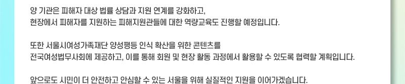 양 기관은 피해자 대상 법률 상담과 지원 연계를 강화하고, 현장에서 피해자를 지원하는 피해지원관들에 대한 역량교육도 진행할 예정입니다. 또한 서울시여성가족재단 양성평등 인식 확산을 위한 콘텐츠를 전국여성법무사회에 제공하고, 이를 통해 회원 및 현장 활동 과정에서 활용할 수 있도록 협력할 계획입니다. 앞으로도 시민이 더 안전하고 안심할 수 있는 서울을 위해 실질적인 지원을 이어가겠습니다.