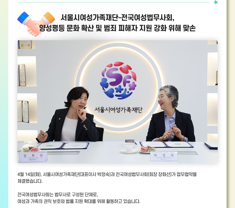 서울시여성가족재단-전국여성법무사회, 양성평등 문화 확산 및 범죄 피해자 지원 강화 위해 맞손 4월 14일(화), 서울시여성가족재단(대표이사 박정숙)과 전국여성법무사회(회장 장화선)가 업무협약을 체결했습니다. 전국여성법무사회는 법무사로 구성된 단체로, 여성과 가족의 권익 보호와 법률 지원 확대를 위해 활동하고 있습니다.