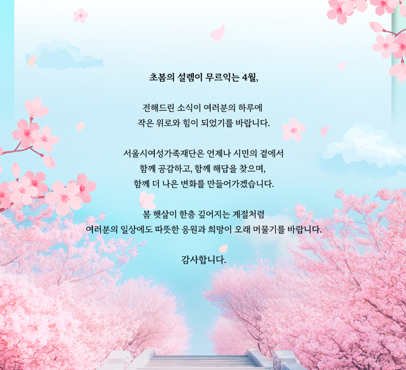 초봄의 설렘이 무르익는 4월, 전해드린 소식이 여러분의 하루에 작은 위로와 힘이 되었기를 바랍니다. 서울시여성가족재단은 언제나 시민의 곁에서 함께 공감하고, 함께 해답을 찾으며, 함께 더 나은 변화를 만들어가겠습니다. 봄 햇살이 한층 깊어지는 계절처럼 여러분의 일상에도 따뜻한 응원과 희망이 오래 머물기를 바랍니다. 감사합니다.