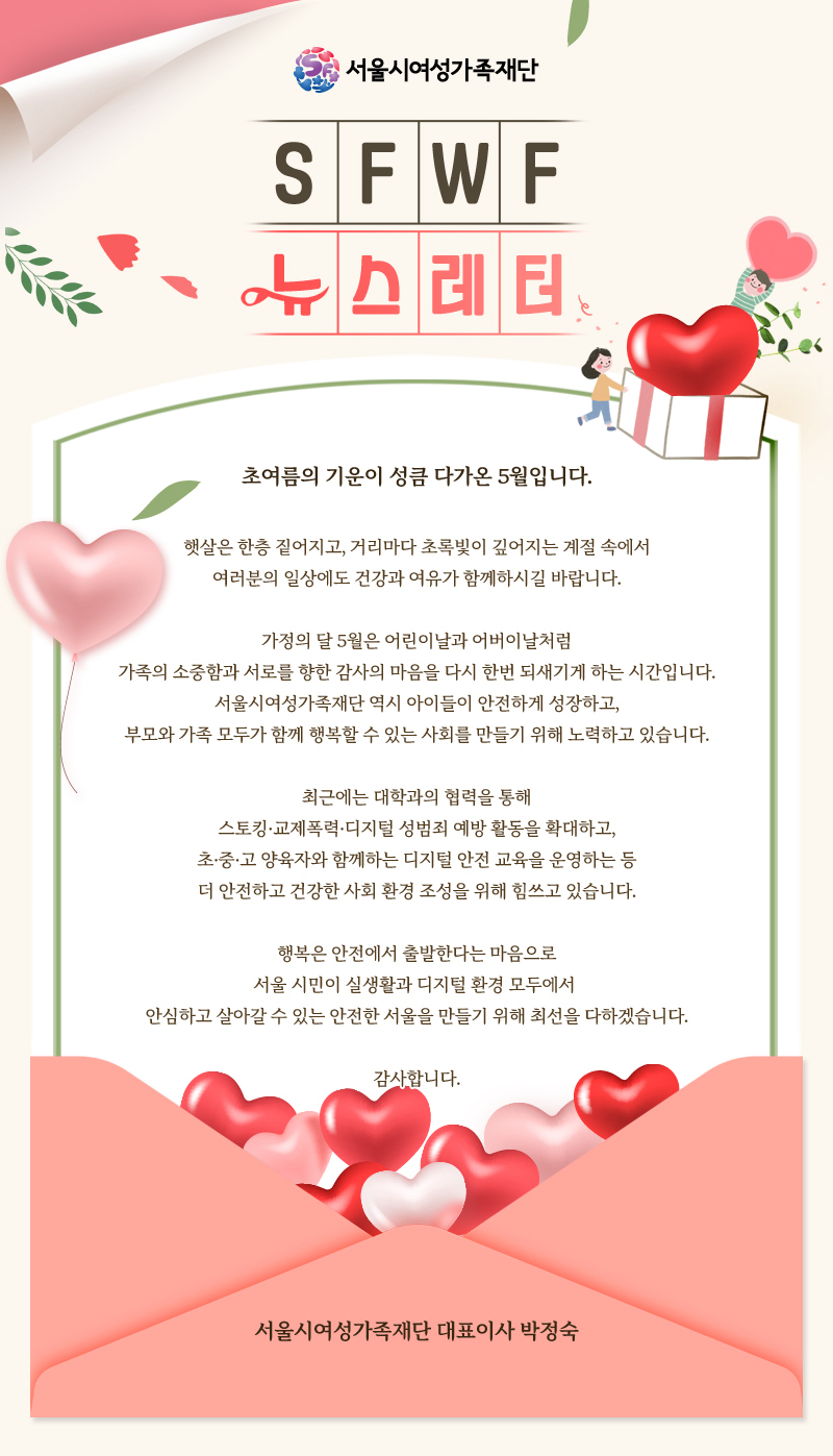 니다. 가정의 달 5월은 어린이날과 어버이날처럼 가족의 소중함과 서로를 향한 감사의 마음을 다시 한번 되새기게 하는 시간입니다. 서울시여성가족재단 역시 아이들이 안전하게 성장하고, 부모와 가족 모두가 함께 행복할 수 있는 사회를 만들기 위해 노력하고 있습니다. 최근에는 대학과의 협력을 통해 스토킹·교제폭력·디지털 성범죄 예방 활동을 확대하고, 초·중·고 양육자와 함께하는 디지털 안전 교육을 운영하는 등 더 안전하고 건강한 사회 환경 조성을 위해 힘쓰고 있습니다. 행복은 안전에서 출발한다는 마음으로 서울 시민이 실생활과 디지털 환경 모두에서 안심하고 살아갈 수 있는 안전한 서울을 만들기 위해 최선을 다하겠습니다. 감사합니다. 서울시여성가족재단 대표이사 박정숙