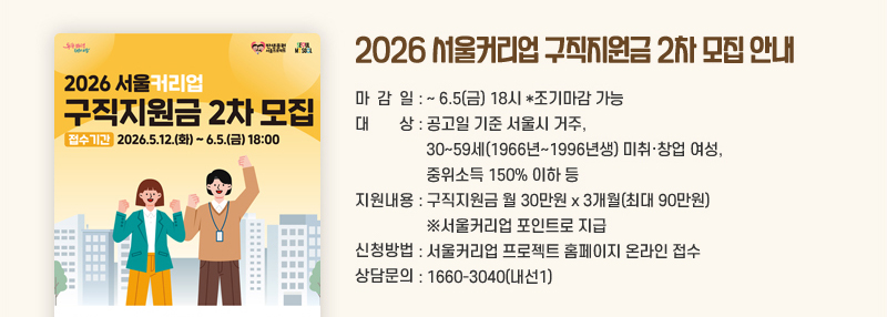 2026 서울커리업 구직지원금 2차 모집 안내 마감일 :~6.5(금) 18시 *조기마감 가능  대상 : 공고일 기준 서울시 거주, 30~59세(1966년~1996년생) 미취·창업 여성, 중위소득 150% 이하 등 지원내용 : 구직지원금 월 30만원 x 3개월(최대 90만원) ※서울커리업 포인트로 지급
신청방법 : 서울커리업 프로젝트 홈페이지 온라인 접수 상담문의 : 1660-3040(내선1)