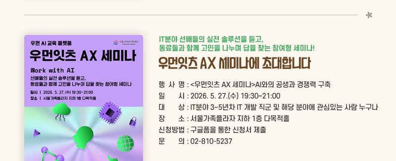IT분야 선배들의 실전 솔루션을 듣고, 동료들과 함께 고민을 나누며 답을 찾는 참여형 세미나! 우먼잇츠 AX 세미나에 초대합니다.
행사명: 우먼잇츠 AX 세미나AI와의 공생과 경쟁력 구축 
일시 : 2026. 5. 27.(수) 19:30~21:00
대상 : IT분야 3~5년차 IT 개발 직군 및 해당 분야에 관심있는 사람 누구나 
장소 : 서울가족플라자 지하 1층 다목적홀
신청방법: 구글폼을 통한 신청서 제출 
문의: 02-810-5237