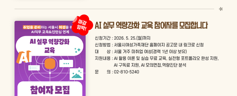 AI 실무 역량강화 교육 참여자를 모집합니다 (마감임박!)
신청기간: 2026. 5. 25.(월)까지
신청방법: 서울시여성가족재단 홈페이지 공고문 내 링크로 신청
대상: 서울 거주 미취업 여성(경력 1년 이상 보유)
지원내용: AI 활용 이론 및 실습 무료 교육, 실전형 포트폴리오 완성 지원, AI 구독료 지원, AI 모의면접,역량진단 분석
문의: 02-810-5240 신청하러 가기