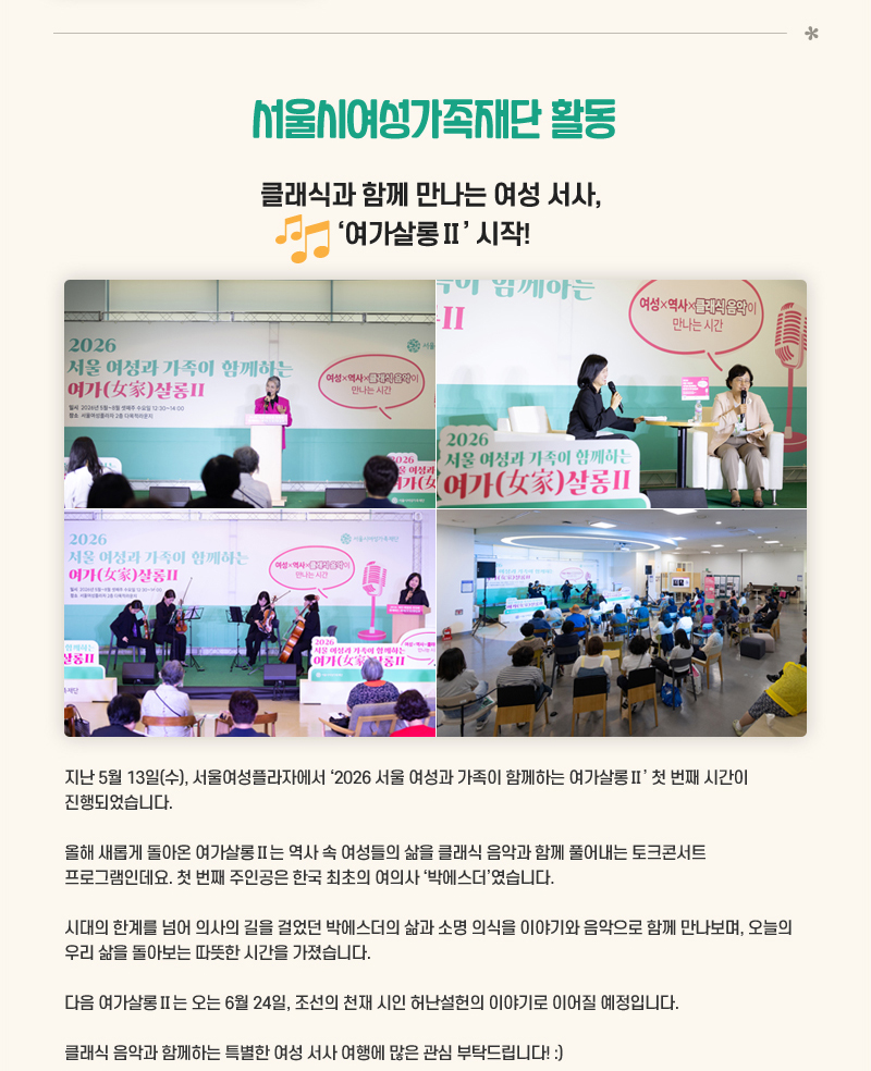 클래식과 함께 만나는 여성 서사, ‘여가살롱Ⅱ’ 시작!
지난 5월 13일(수), 서울여성플라자에서 2026 서울 여성과 가족이 함께하는 여가살롱Ⅱ 첫 번째 시간이 진행되었습니다.
올해 새롭게 돌아온 여가살롱Ⅱ는 역사 속 여성들의 삶을 클래식 음악과 함께 풀어내는 토크콘서트 프로그램인데요. 첫 번째 주인공은 한국 최초의 여의사 ‘박에스더’였습니다.
시대의 한계를 넘어 의사의 길을 걸었던 박에스더의 삶과 소명 의식을 이야기와 음악으로 함께 만나보며, 오늘의 우리 삶을 돌아보는 따뜻한 시간을 가졌습니다.
다음 여가살롱Ⅱ는 오는 6월 24일, 조선의 천재 시인 허난설헌의 이야기로 이어질 예정입니다.
클래식 음악과 함께하는 특별한 여성 서사 여행에 많은 관심 부탁드립니다!