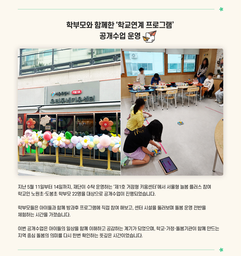 학부모와 함께한 ‘학교연계 프로그램’ 공개수업 운영
지난 5월 11일부터 14일까지, 재단이 수탁 운영하는 제1호 거점형 키움센터에서 서울형 늘봄 플러스 참여 학교인 노원초·도봉초 학부모 22명을 대상으로 공개수업이 진행되었습니다. 학부모들은 아이들과 함께 방과후 프로그램에 직접 참여 해보고, 센터 시설을 둘러보며 돌봄 운영 전반을 체험하는 시간을 가졌습니다. 이번 공개수업은 아이들의 일상을 함께 이해하고 공감하는 계기가 되었으며, 학교·가정·돌봄기관이 함께 만드는 지역 중심 돌봄의 의미를 다시 한번 확인하는 뜻깊은 시간이었습니다.