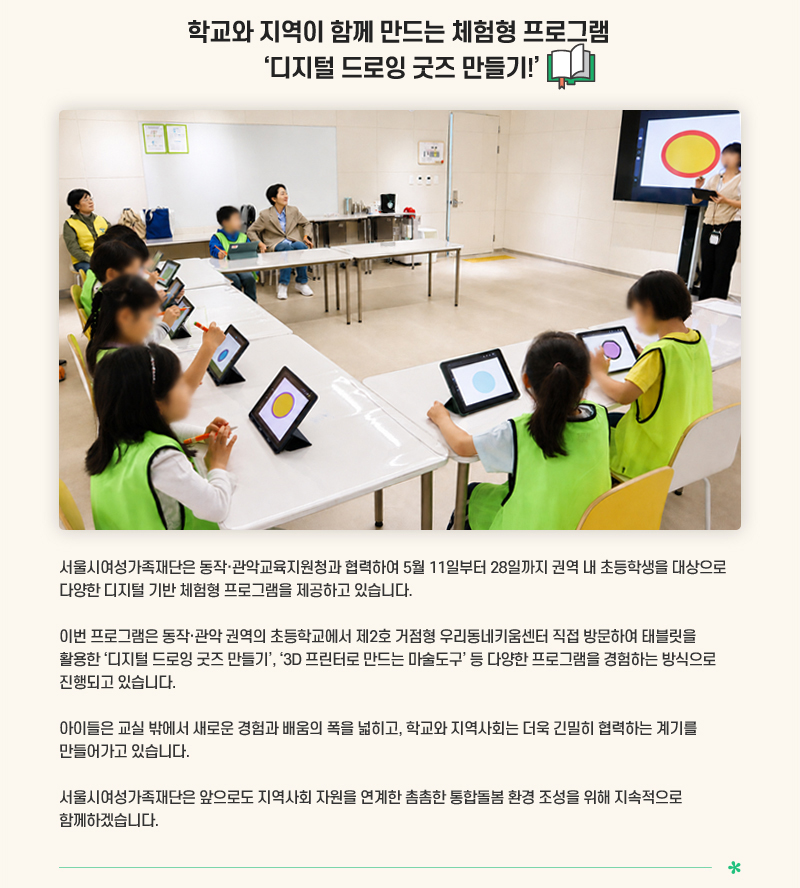 학교와 지역이 함께 만드는 체험형 프로그램 ‘디지털 드로잉 굿즈 만들기!
서울시여성가족재단은 동작·관악교육지원청과 협력하여 5월 11일부터 28일까지 권역 내 초등학생을 대상으로 다양한 디지털 기반 체험형 프로그램을 제공하고 있습니다.
이번 프로그램은 동작·관악 권역의 초등학교에서 제2호 거점형 우리동네키움센터 직접 방문하여 태블릿을 활용한 ‘디지털 드로잉 굿즈 만들기’, 3D 프린터로 만드는 마술도구 등 다양한 프로그램을 경험하는 방식으로 진행되고 있습니다.
아이들은 교실 밖에서 새로운 경험과 배움의 폭을 넓히고, 학교와 지역사회는 더욱 긴밀히 협력하는 계기를 만들어가고 있습니다.
서울시여성가족재단은 앞으로도 지역사회 자원을 연계한 촘촘한 통합돌봄 환경 조성을 위해 지속적으로 함께하겠습니다.