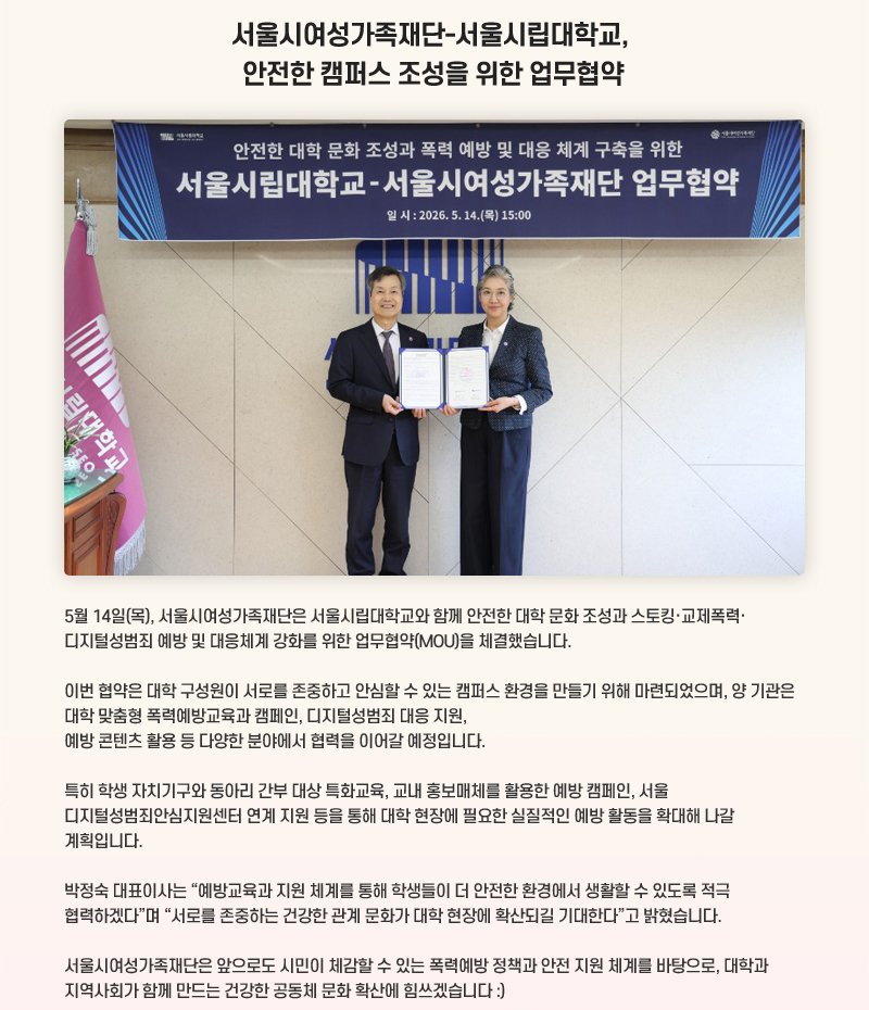 서울시여성가족재단-서울시립대학교, 안전한 캠퍼스 조성을 위한 업무협약
5월 14일(목), 서울시여성가족재단은 서울시립대학교와 함께 안전한 대학 문화 조성과 스토킹·교제폭력·디지털성범죄 예방 및 대응체계 강화를 위한 업무협약(MOU)을 체결했습니다.
이번 협약은 대학 구성원이 서로를 존중하고 안심할 수 있는 캠퍼스 환경을 만들기 위해 마련되었으며, 양 기관은 대학 맞춤형 폭력예방교육과 캠페인, 디지털성범죄 대응 지원, 예방 콘텐츠 활용 등 다양한 분야에서 협력을 이어갈 예정입니다.
특히 학생 자치기구와 동아리 간부 대상 특화교육, 교내 홍보매체를 활용한 예방 캠페인, 서울 디지털성범죄안심지원센터 연계 지원 등을 통해 대학 현장에 필요한 실질적인 예방 활동을 확대해 나갈 계획입니다.
박정숙 대표이사는 “예방교육과 지원 체계를 통해 학생들이 더 안전한 환경에서 생활할 수 있도록 적극 협력하겠다”며 “서로를 존중하는 건강한 관계 문화가 대학 현장에 확산되길 기대한다”고 밝혔습니다.
서울시여성가족재단은 앞으로도 시민이 체감할 수 있는 폭력예방 정책과 안전 지원 체계를 바탕으로, 대학과 지역사회가 함께 만드는 건강한 공동체 문화 확산에 힘쓰겠습니다 더보기