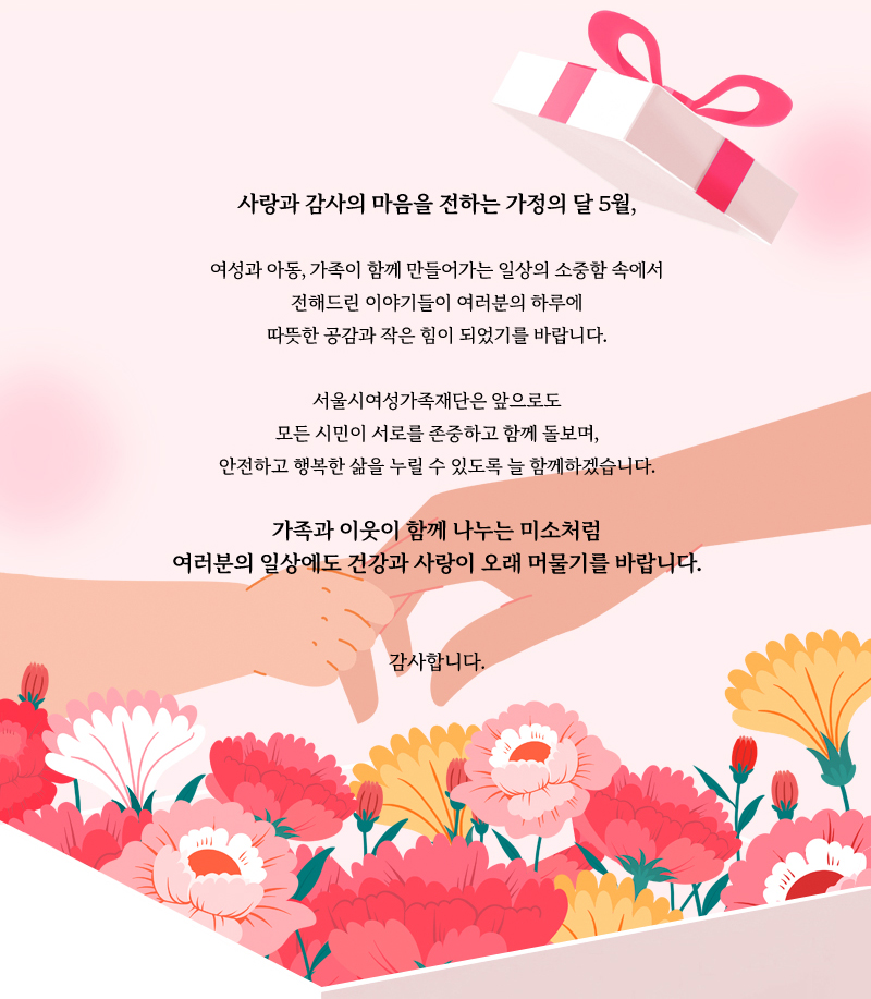 사랑과 감사의 마음을 전하는 가정의 달 5월,
여성과 아동, 가족이 함께 만들어가는 일상의 소중함 속에서
전해드린 이야기들이 여러분의 하루에
따뜻한 공감과 작은 힘이 되었기를 바랍니다.
서울시여성가족재단은 앞으로도
모든 시민이 서로를 존중하고 함께 돌보며,
안전하고 행복한 삶을 누릴 수 있도록 늘 함께하겠습니다.
가족과 이웃이 함께 나누는 미소처럼
여러분의 일상에도 건강과 사랑이 오래 머물기를 바랍니다.
감사합니다.