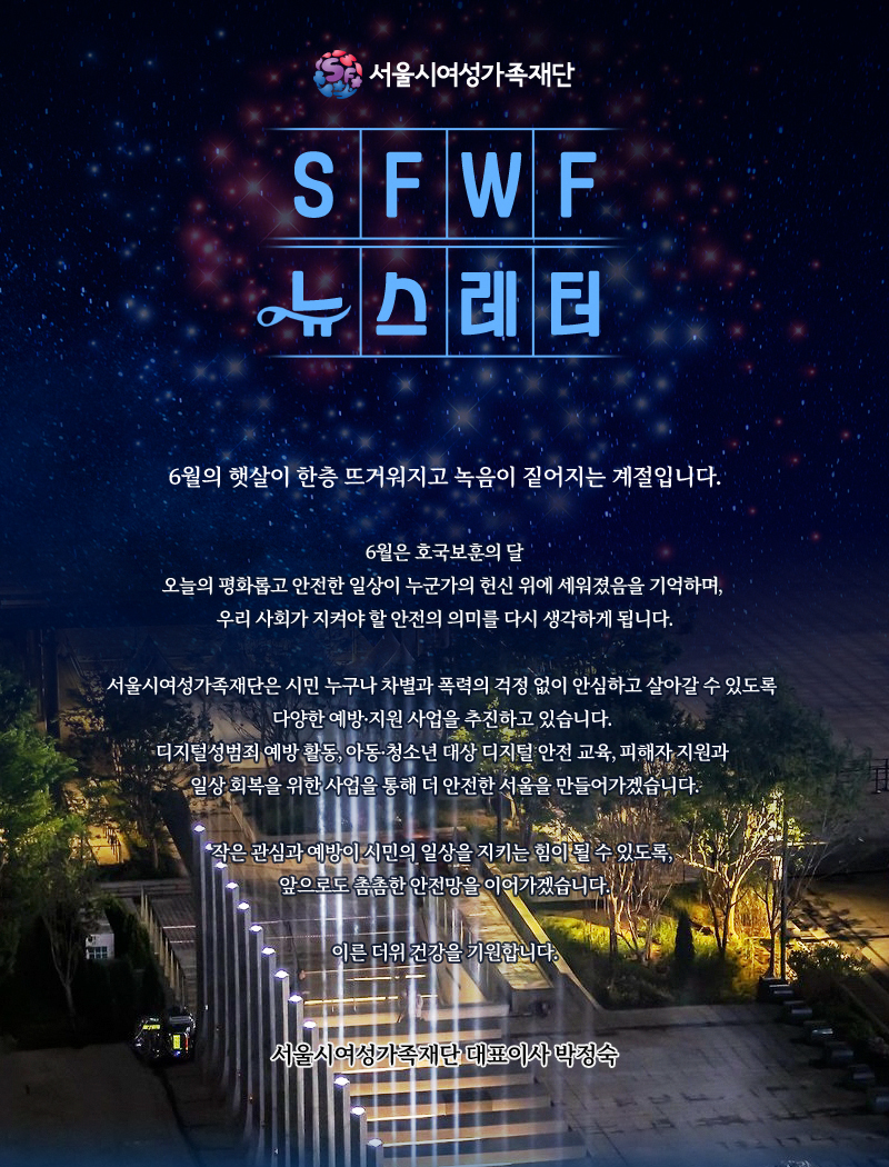서울시여성가족재단 sfwf 뉴스레터
          6월의 햇살이 한층 뜨거워지고 녹음이 짙어지는 계절입니다.
6월은 호국보훈의 달
오늘의 평화롭고 안전한 일상이 누군가의 헌신 위에 세워졌음을 기억하며, 우리 사회가 지켜야 할 안전의 의미를 다시 생각하게 됩니다.
서울시여성가족재단은 시민 누구나 차별과 폭력의 걱정 없이 안심하고 살아갈 수 있도록 다양한 예방·지원 사업을 추진하고 있습니다. 디지털성범죄 예방 활동, 아동·청소년 대상 디지털 안전 교육, 피해자 지원과 일상 회복을 위한 사업을 통해 더 안전한 서울을 만들어가겠습니다.
작은 관심과 예방이 시민의 일상을 지키는 힘이 될 수 있도록, 앞으로도 촘촘한 안전망을 이어가겠습니다.
이른 더위 건강을 기원합니다.
서울시여성가족재단 대표이사 박정숙