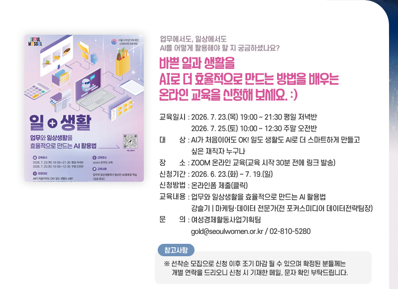 업무에서도, 일상에서도 AI를 어떻게 활용해야 할 지 궁금하셨나요?
바쁜 일과 생활을 AI로 더 효율적으로 만드는 방법을 배우는 온라인 교육을 신청해 보세요.
교육일시: 2026. 7. 23.(목) 19:00~21:30 평일 저녁반
2026. 7. 25.(토) 10:00~12:30 주말 오전반
대 상: AI가 처음이어도 OK! 일도 생활도 AI로 더 스마트하게 만들고 싶은 재직자 누구나
장 소: ZOOM 온라인 교육(교육 시작 30분 전에 링크 발송)
신청기간: 2026. 6. 23.(화) ~ 7. 19.(일)
신청방법: 온라인폼 제출(클릭)
교육내용:업무와 일상생활을 효율적으로 만드는 AI 활용법
강슬기 | 마케팅·데이터 전문가(전 포커스미디어 데이터전략팀장)
문의: 여성경제활동사업기획팀 gold@seoulwomen.or.kr / 02-810-5280
※ 참고사항
선착순 모집으로 신청 이후 조기 마감 될 수 있으며 확정된 분들께는 개별 연락을 드리오니 신청 시 기재한 메일, 문자 확인 부탁드립니다.