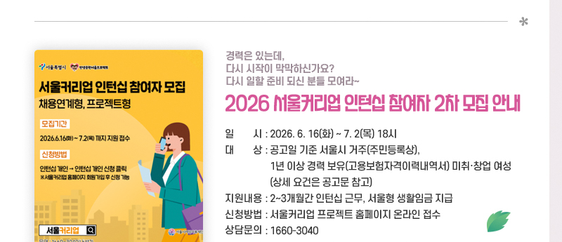 경력은 있는데, 다시 시작이 막막하신가요?
다시 일할 준비 되신 분들 모여라~
2026 서울커리업 인턴십 참여자 2차 모집 안내
일시 : 2026. 6.16(화)~7.2(목) 18시
대상 : 공고일 기준 서울시 거주(주민등록상), 1년 이상 경력 보유(고용보험자격이력내역서) 미취·창업 여성
      (상세 요건은 공고문 참고)
지원내용 : 2~3개월간 인턴십 근무, 서울형 생활임금 지급
신청방법 : 서울커리업 프로젝트 홈페이지 온라인 접수
상담문의 ☏ 1660-3040