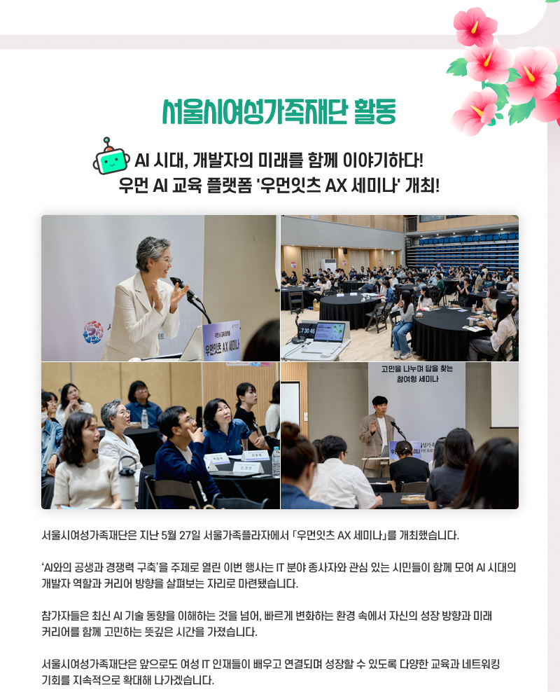 서울시여성가족재단 활동
AI 시대, 개발자의 미래를 함께 이야기하다!
우먼 AI 교육 플랫폼 '우먼잇츠 AX 세미나' 개최!
서울시여성가족재단은 지난 5월 27일 서울가족플라자에서 「우먼잇츠 AX 세미나」를 개최했습니다.
‘AI와의 공생과 경쟁력 구축’을 주제로 열린 이번 행사는 IT 분야 종사자와 관심 있는 시민들이 함께 모여 AI 시대의 개발자 역할과 커리어 방향을 살펴보는 자리로 마련됐습니다.
참가자들은 최신 AI 기술 동향을 이해하는 것을 넘어, 빠르게 변화하는 환경 속에서 자신의 성장 방향과 미래 커리어를 함께 고민하는 뜻깊은 시간을 가졌습니다.
서울시여성가족재단은 앞으로도 여성 IT 인재들이 배우고 연결되며 성장할 수 있도록 다양한 교육과 네트워킹 기회를 지속적으로 확대해 나가겠습니다.