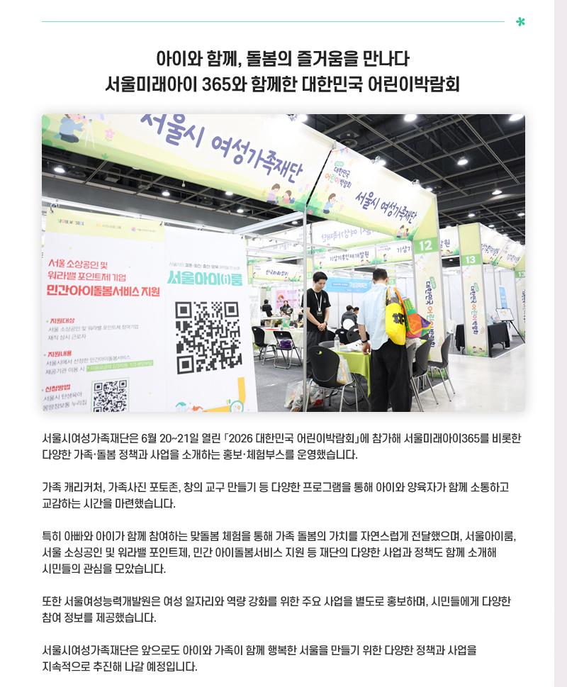아이와 함께, 돌봄의 즐거움을 만나다
서울미래아이 365와 함께한 대한민국 어린이박람회
서울시여성가족재단은 6월 20~21일 열린 「2026 대한민국 어린이박람회」에 참가해 서울미래아이365를 비롯한 다양한 가족·돌봄 정책과 사업을 소개하는 홍보·체험부스를 운영했습니다.
가족 캐리커처, 가족사진 포토존, 창의 교구 만들기 등 다양한 프로그램을 통해 아이와 양육자가 함께 소통하고 교감하는 시간을 마련했습니다.
특히 아빠와 아이가 함께 참여하는 맞돌봄 체험을 통해 가족 돌봄의 가치를 자연스럽게 전달했으며, 서울아이룸, 서울 소싱공인 및 워라밸 포인트제, 민간 아이돌봄서비스 지원 등 재단의 다양한 사업과 정책도 함께 소개해 시민들의 관심을 모았습니다.
또한 서울여성능력개발원은 여성 일자리와 역량 강화를 위한 주요 사업을 별도로 홍보하며, 시민들에게 다양한 참여 정보를 제공했습니다.
서울시여성가족재단은 앞으로도 아이와 가족이 함께 행복한 서울을 만들기 위한 다양한 정책과 사업을 지속적으로 추진해 나갈 예정입니다.