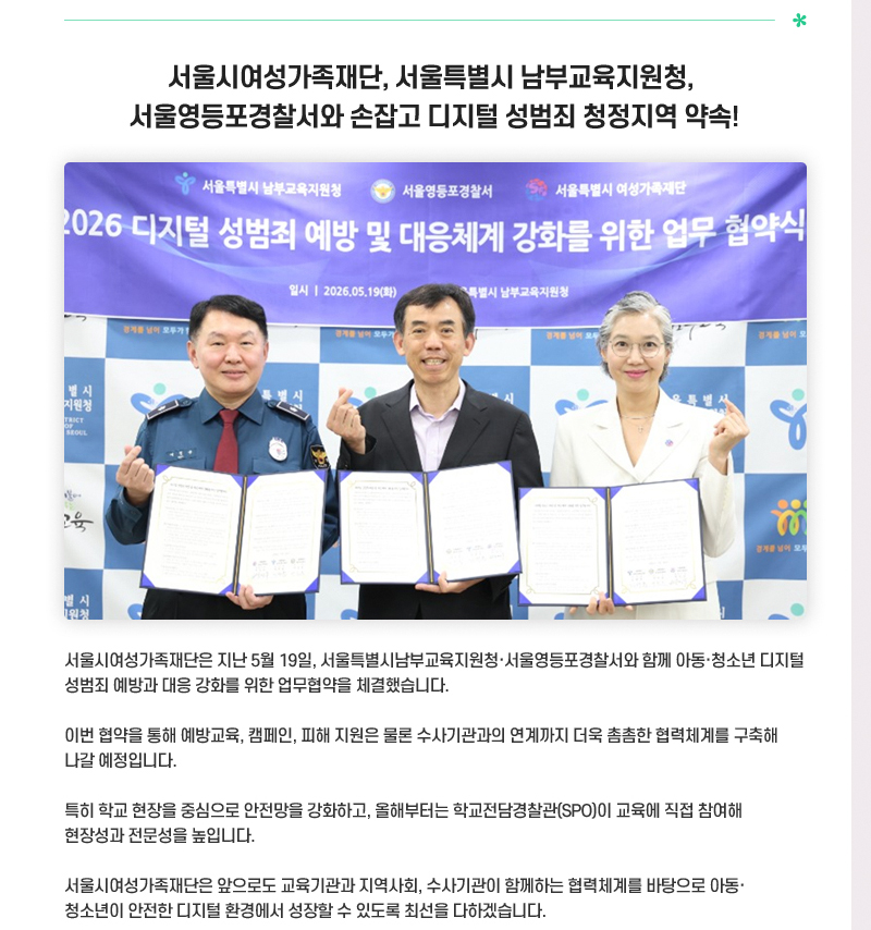 서울시여성가족재단, 서울특별시 남부교육지원청,
서울영등포경찰서와 손잡고 디지털 성범죄 청정지역 약속!
서울시여성가족재단은 지난 5월 19일, 서울특별시남부교육지원청·서울영등포경찰서와 함께 아동·청소년 디지털 성범죄 예방과 대응 강화를 위한 업무협약을 체결했습니다.
이번 협약을 통해 예방교육, 캠페인, 피해 지원은 물론 수사기관과의 연계까지 더욱 촘촘한 협력체계를 구축해 나갈 예정입니다.
특히 학교 현장을 중심으로 안전망을 강화하고, 올해부터는 학교전담경찰관(SPO)이 교육에 직접 참여해 현장성과 전문성을 높입니다.
서울시여성가족재단은 앞으로도 교육기관과 지역사회, 수사기관이 함께하는 협력체계를 바탕으로 아동·청소년이 안전한 디지털 환경에서 성장할 수 있도록 최선을 다하겠습니다.