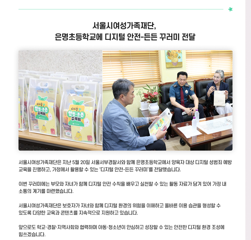 서울시여성가족재단, 은명초등학교에 디지털 안전-든든 꾸러미 전달
서울시여성가족재단은 지난 5월 20일 서울서부경찰서와 함께 은명초등학교에서 양육자 대상
디지털 성범죄 예방 교육을 진행하고, 가정에서 활용할 수 있는 ‘디지털 안전-든든 꾸러미’를
전달했습니다.
이번 꾸러미에는 부모와 자녀가 함께 디지털 안전 수칙을 배우고 실천할 수 있는 활동 자료가
담겨 있어 가정 내 소통의 계기를 마련했습니다.
서울시여성가족재단은 보호자가 자녀와 함께 디지털 환경의 위험을 이해하고 올바른 이용 습관을
 형성할 수 있도록 다양한 교육과 콘텐츠를 지속적으로 지원하고 있습니다.
앞으로도 학교·경찰·지역사회와 협력하며 아동·청소년이 안심하고 성장할 수 있는 안전한 디지털
 환경 조성에 힘쓰겠습니다.