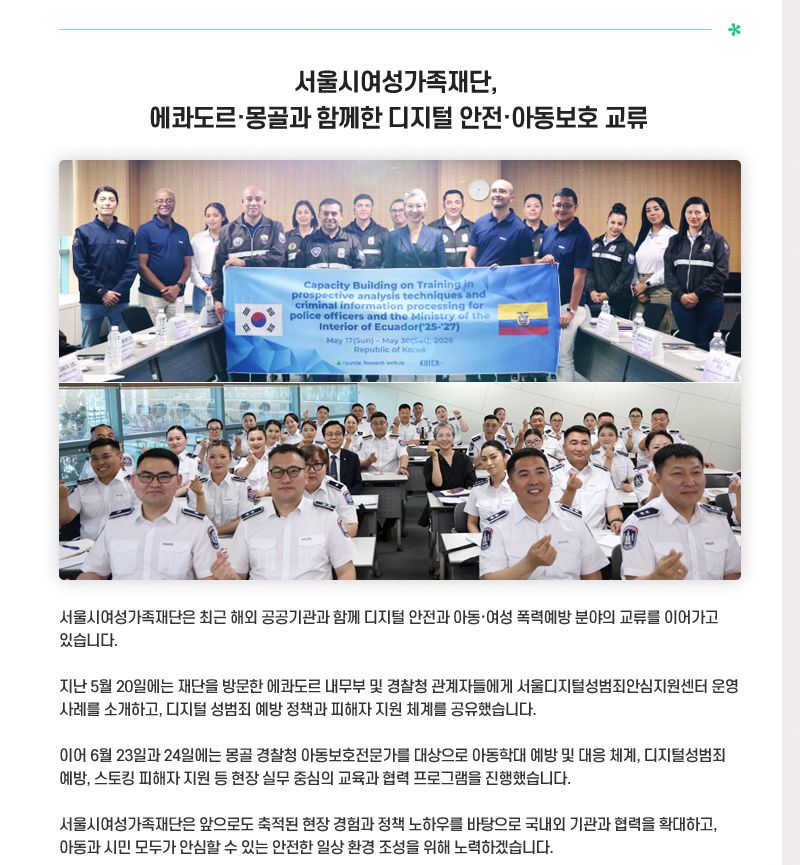 서울시여성가족재단, 에콰도르·몽골과 함께한 디지털 안전·아동보호 교류
서울시여성가족재단은 최근 해외 공공기관과 함께 디지털 안전과 아동·여성 폭력예방 분야의 교류를 이어가고 있습니다.
지난 5월 20일에는 재단을 방문한 에콰도르 내무부 및 경찰청 관계자들에게 서울디지털성범죄안심지원센터 운영 사례를 소개하고, 디지털 성범죄 예방 정책과 피해자 지원 체계를 공유했습니다.
이어 6월 23일과 24일에는 몽골 경찰청 아동보호전문가를 대상으로 아동학대 예방 및 대응 체계, 디지털성범죄 예방, 스토킹 피해자 지원 등 현장 실무 중심의 교육과 협력 프로그램을 진행했습니다.
서울시여성가족재단은 앞으로도 축적된 현장 경험과 정책 노하우를 바탕으로 국내외 기관과 협력을 확대하고, 아동과 시민 모두가 안심할 수 있는 안전한 일상 환경 조성을 위해 노력하겠습니다.