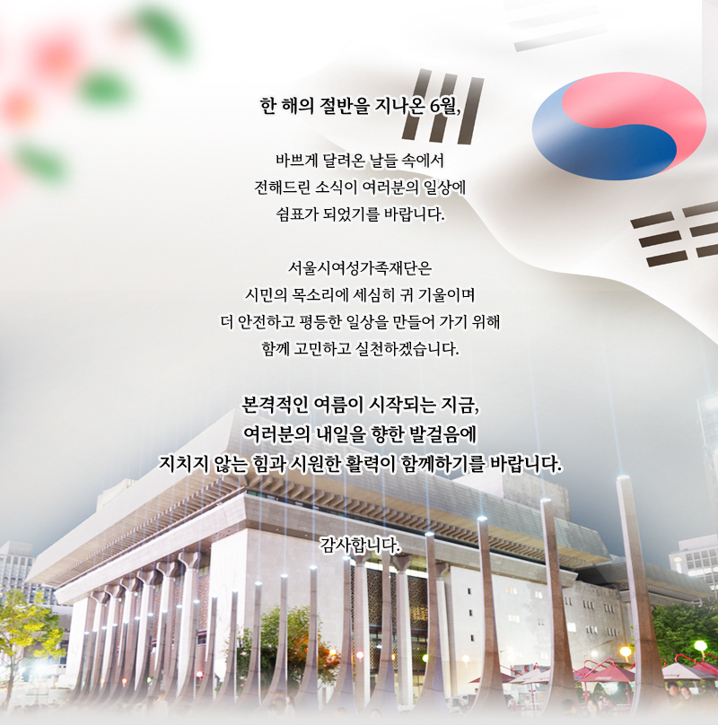 한 해의 절반을 지나온 6월,
바쁘게 달려온 날들 속에서
전해드린 소식이 여러분의 일상에
쉼표가 되었기를 바랍니다.
서울시여성가족재단은
시민의 목소리에 세심히 귀 기울이며
더 안전하고 평등한 일상을 만들어 가기 위해
함께 고민하고 실천하겠습니다.
본격적인 여름이 시작되는 지금,
여러분의 내일을 향한 발걸음에
지치지 않는 힘과 시원한 활력이 함께하기를 바랍니다.
감사합니다.