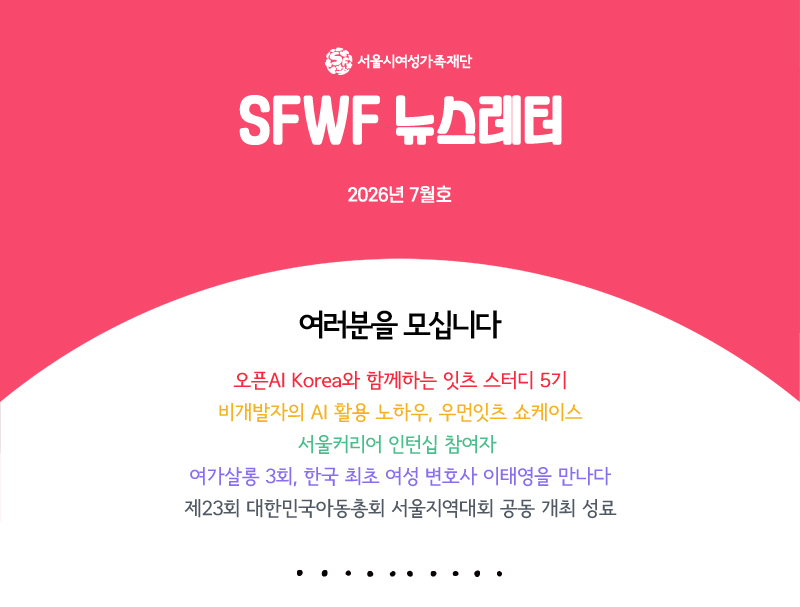 서울시여성가족재단 sfwf 뉴스레터 2026년 7월호
          여러분을 모십니다
오픈AI Korea와 함께하는 잇츠 스터디 5기
비개발자의 AI 활용 노하우, 우먼잇츠 쇼케이스
서울커리어 인턴십 참여자 
여가살롱 3회, 한국 최초 여성 변호사 이태영을 만나다
제23회 대한민국아동총회 서울지역대회 공동 개최 성료