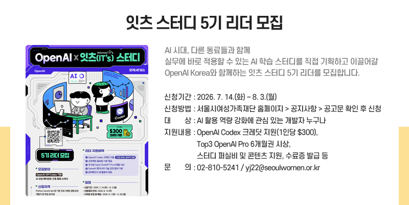 잇츠 스터디 5기 리더 모집
AI 시대, 다른 동료들과 함께 실무에 바로 적용할 수 있는 AI 학습 스터디를 직접 기획하고 이끌어갈 OpenAI Korea와 함께하는 잇츠 스터디 5기 리더를 모집합니다.
신청기간: 2026. 7. 14.(화)~8. 3.(월)
신청방법: 서울시여성가족재단 홈페이지 > 공지사항 > 공고문 확인 후 신청
대상: AI 활용 역량 강화에 관심 있는 개발자 누구나 
지원내용: OpenAI Codex 크레딧 지원(1인당 $300), Top3 OpenAI Pro 6개월권 시상, 스터디 퍼실비 및 콘텐츠 지원, 수료증 발급 등
문의: 810-5241 / yj22@seoulwomen.or.kr