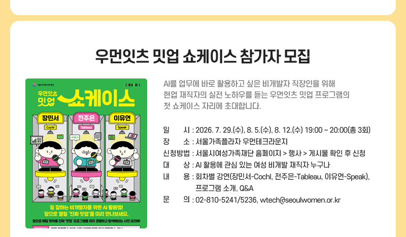 우먼잇츠 밋업 쇼케이스 참가자 모집
AI를 업무에 바로 활용하고 싶은 비개발자 직장인을 위해 현업 재직자의 실전 노하우를 듣는 우먼잇츠 밋업 프로그램의 첫 쇼케이스 자리에 초대합니다.
일시: 2026. 7. 29.(수), 8. 5.(수), 8. 12.(수)  19:00~20:00 (총 3회)
장소: 서울가족플라자 우먼테크라운지
신청방법: 서울시여성가족재단 홈페이지 > 행사 > 게시물 확인 후 신청
대상: AI 활용에 관심 있는 여성 비개발 재직자 누구나
내용: 회차별 강연(장민서-Cochl, 전주은-Tableau, 이유연-Speak), 프로그램 소개, Q&A
문의: 02-810-5241/5236, wtech@seoulwomen.or.kr 