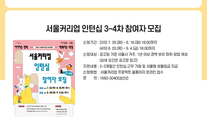서울커리업 인턴십 3~4차 참여자 모집
신청기간 : (3차) 7월 28(화)~8월 18일(화) 18시까지 (4차) 8월 20일(목)~9월 4일(금) 18시까지              
신청대상 : 공고일 기준 서울시 거주, 1년 이상 경력 보유 미취·창업 여성(상세 요건은 공고문 참고)
지원내용 : 2~3개월간 인턴십 근무 기회 및 서울형 생활임금 지급
신청방법 : 서울커리업 프로젝트 홈페이지 온라인 접수
문의: 1660-3040(내선2) 
