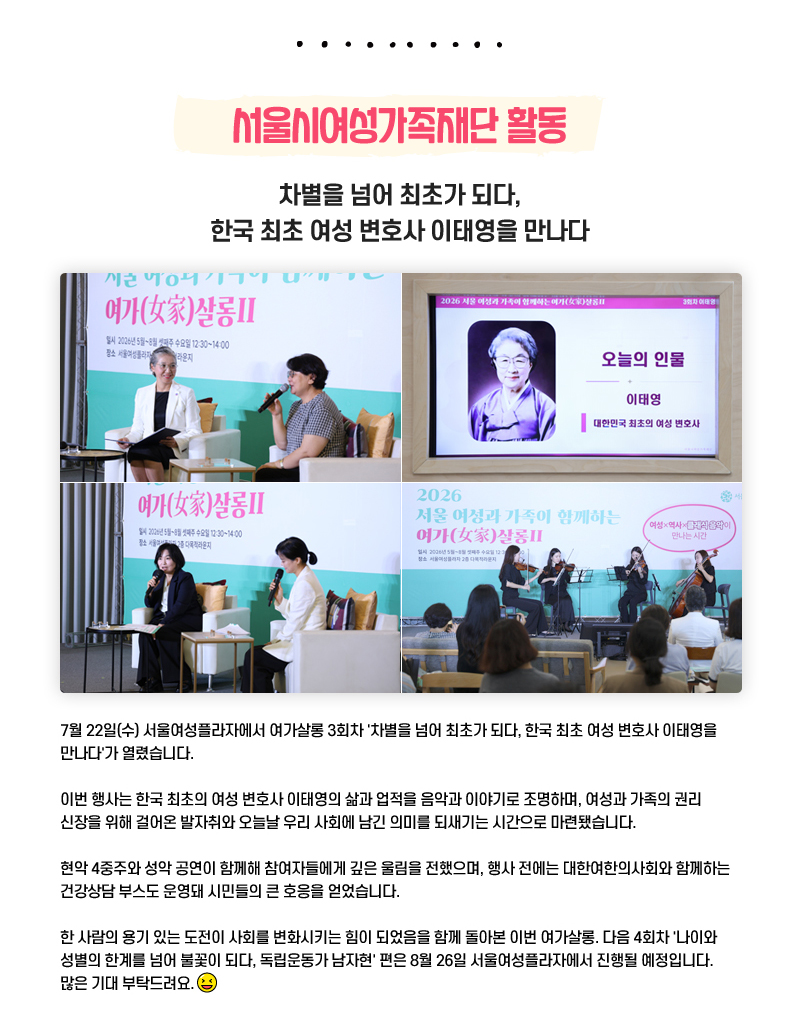 서울시여성가족재단 활동
차별을 넘어 최초가 되다, 한국 최초 여성 변호사 이태영을 만나다
7월 22일(수) 서울여성플라자에서 여가살롱 3회차 '차별을 넘어 최초가 되다, 한국 최초 여성 변호사 이태영을 만나다'가 열렸습니다.
이번 행사는 한국 최초의 여성 변호사 이태영의 삶과 업적을 음악과 이야기로 조명하며, 여성과 가족의 권리 신장을 위해 걸어온 발자취와 오늘날 우리 사회에 남긴 의미를 되새기는 시간으로 마련됐습니다. 
현악 4중주와 성악 공연이 함께해 참여자들에게 깊은 울림을 전했으며, 행사 전에는 대한여한의사회와 함께하는 건강상담 부스도 운영돼 시민들의 큰 호응을 얻었습니다.
한 사람의 용기 있는 도전이 사회를 변화시키는 힘이 되었음을 함께 돌아본 이번 여가살롱. 다음 4회차 '나이와 성별의 한계를 넘어 불꽃이 되다, 독립운동가 남자현' 편은 8월 26일 서울여성플라자에서 진행될 예정입니다. 많은 기대 부탁드려요