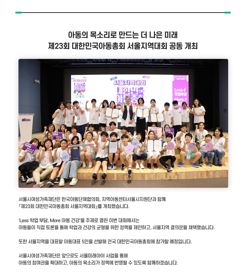아동의 목소리로 만드는 더 나은 미래 제23회 대한민국아동총회 서울지역대회 공동 개최
서울시여성가족재단은 한국아동단체협의회, 지역아동센터서울시지원단과 함께 「제23회 대한민국아동총회 서울지역대회」를 개최했습니다.
'Less 학업 부담, More 아동 건강'을 주제로 열린 이번 대회에서는 아동들이 직접 토론을 통해 학업과 건강의 균형을 위한 정책을 제안하고, 
서울지역 결의문을 채택했습니다. 
또한 서울지역을 대표할 아동대표 5인을 선발해 전국 대한민국아동총회에 참가할 예정입니다.
서울시여성가족재단은 앞으로도 서울미래아이 사업을 통해 아동의 참여권을 확대하고, 아동의 목소리가 정책에 반영될 수 있도록 함께하겠습니다.