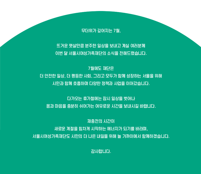 무더위가 깊어지는 7월,
뜨거운 햇살만큼 분주한 일상을 보내고 계실 여러분께 이번 달 서울시여성가족재단의 소식을 전해드렸습니다.
7월에도 재단은 더 안전한 일상, 더 평등한 사회, 그리고 모두가 함께 성장하는 서울을 위해 시민과 함께 호흡하며 다양한 정책과 사업을 이어갔습니다.
다가오는 휴가철에는 잠시 일상을 벗어나 몸과 마음을 충분히 쉬어가는 여유로운 시간을 보내시길 바랍니다.
재충전의 시간이 새로운 계절을 힘차게 시작하는 에너지가 되기를 바라며, 서울시여성가족재단도 시민의 더 나은 내일을 위해 늘 가까이에서 함께하겠습니다. 감사합니다.