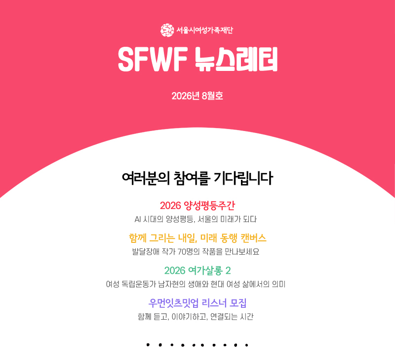 서울시여성가족재단 sfwf 뉴스레터 2026년 8월호
          여러분의 참여를 기다립니다
2026 양성평등주간-AI 시대의 양성평등, 서울의 미래가 되다
함께 그리는 내일, 미래 동행 캔버스-발달장애 작가 70명의 작품을 만나보세요
2026 여가살롱 2-여성 독립운동가 남자현의 생애와 현대 여성 삶에서의 의미
우먼잇츠밋업 리스너 모집-함께 듣고, 이야기하고, 연결되는 시간