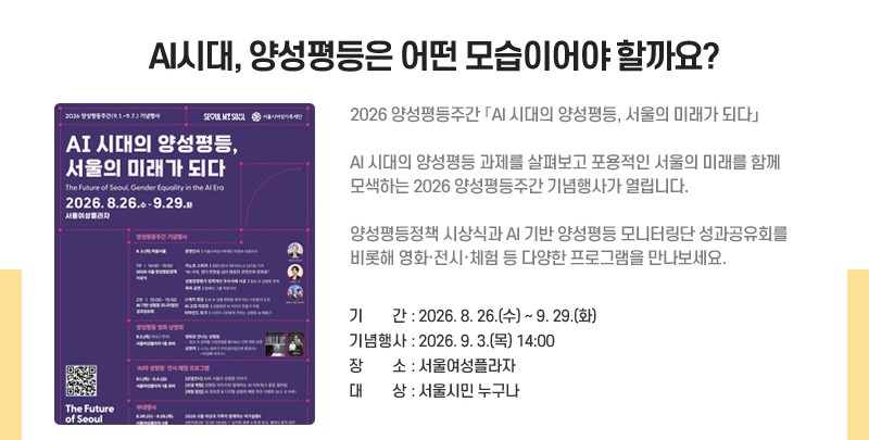 AI 시대, 양성평등은 어떤 모습이어야 할까요?
2026 양성평등주간 「AI 시대의 양성평등, 서울의 미래가 되다」
AI 시대의 양성평등 과제를 살펴보고 포용적인 서울의 미래를 함께 모색하는 2026 양성평등주간 기념행사가 열립니다.
양성평등정책 시상식과 AI 기반 양성평등 모니터링단 성과공유회를 비롯해 영화·전시·체험 등 다양한 프로그램을 만나보세요.
기간: 2026. 8. 26.(수)~9. 29.(화)
기념행사: 2026. 9. 3.(목) 14:00
장소: 서울여성플라자
대상: 서울시민 누구나