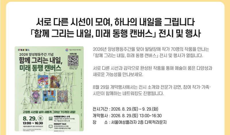 서로 다른 시선이 모여, 하나의 내일을 그립니다  「함께 그리는 내일, 미래 동행 캔버스」 전시 및 행사
2026년 양성평등주간을 맞아 발달장애 작가 70명의 작품을 만나는 「함께 그리는 내일, 미래 동행 캔버스」 전시 및 행사가 열립니다.
서로 다른 시선과 감각으로 완성된 작품을 통해 예술이 품은 다양성과 새로운 가능성을 만나보세요.
8월 29일 개막행사에서는 전시 소개와 전문가 강연, 참여 작가·가족·시민이 함께하는 네트워킹도 진행됩니다.
전시기간: 2026. 8. 29.(토)~9. 29.(화)
개막행사: 2026. 8. 29.(토) 13:00~16:30
장소: 서울여성플라자 2층 다목적라운지