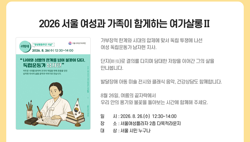 2026 서울 여성과 가족이 함게하는 여가살롱Ⅱ
가부장적 한계와 시대의 압제에 맞서 독립 투쟁에 나선 여성 독립운동가 남자현 지사. 
단지(斷指)로 결의를 다지며 담대한 저항을 이어간 그의 삶을 만나봅니다.
발달장애 아동 미술 전시와 클래식 음악, 건강상담도 함께합니다.
8월 26일, 여름의 끝자락에서 우리 안의 용기와 불꽃을 돌아보는 시간에 함께해 주세요.
일시: 2026. 8. 26. (수)  12:30~14:00
장소: 서울여성플라자 2층 다목적라운지
대상: 서울 시민 누구나