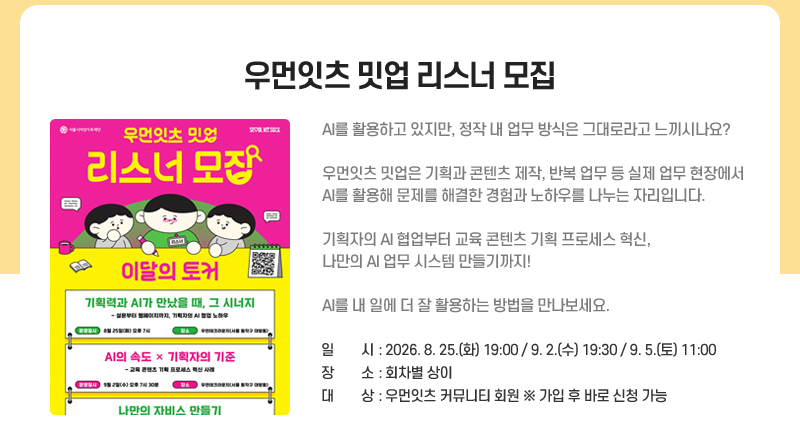 우먼잇츠 밋업 리스너 모집
AI를 활용하고 있지만, 정작 내 업무 방식은 그대로라고 느끼시나요?
우먼잇츠 밋업은 기획과 콘텐츠 제작, 반복 업무 등 실제 업무 현장에서 AI를 활용해 문제를 해결한 경험과 노하우를 나누는 자리입니다.
기획자의 AI 협업부터 교육 콘텐츠 기획 프로세스 혁신, 나만의 AI 업무 시스템 만들기까지!
AI를 내 일에 더 잘 활용하는 방법을 만나보세요.       
일시: 2026. 8. 25.(화) 19:00 / 9. 2.(수) 19:30 /  9. 5.(토) 11:00
장소: 회차별 상이
대상: 우먼잇츠 커뮤니티 회원 ※ 가입 후 바로 신청 가능