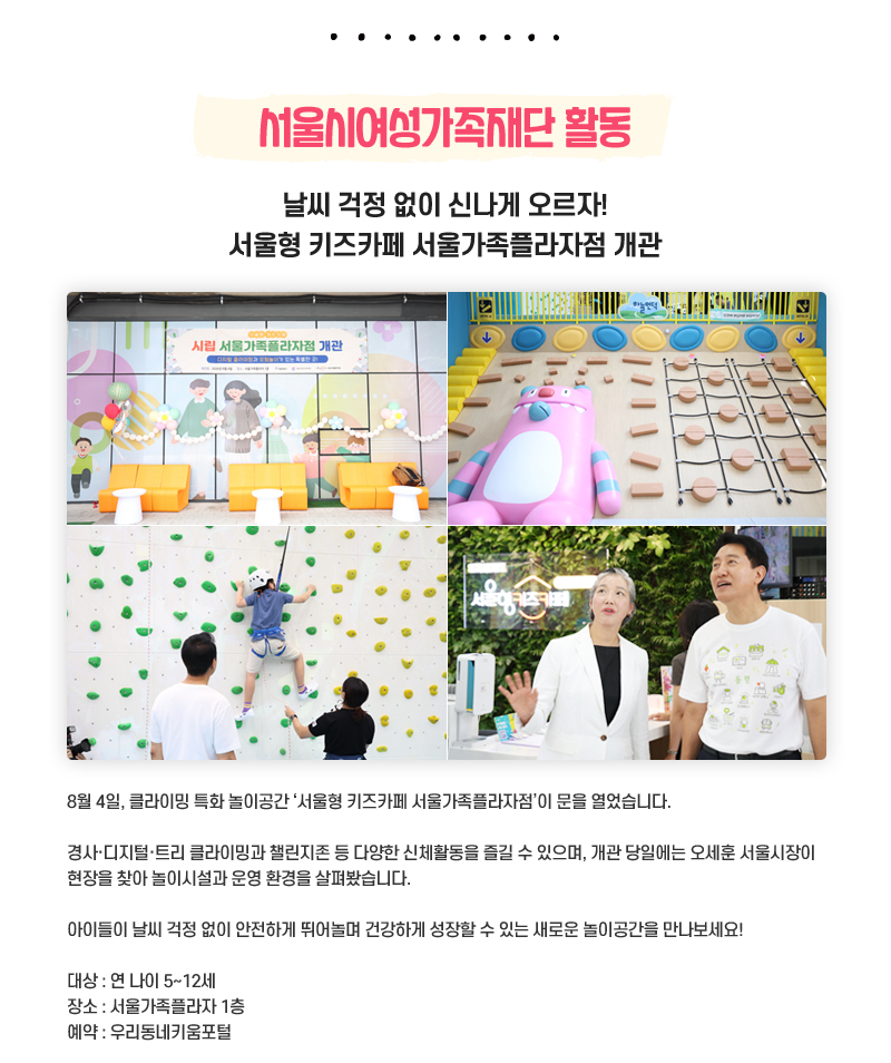 서울시여성가족재단 활동
날씨 걱정 없이 신나게 오르자! 서울형 키즈카페 서울가족플라자점 개관
8월 4일, 클라이밍 특화 놀이공간 ‘서울형 키즈카페 서울가족플라자점’이 문을 열었습니다.
경사·디지털·트리 클라이밍과 챌린지존 등 다양한 신체활동을 즐길 수 있으며, 개관 당일에는 오세훈 서울시장이 현장을 찾아 놀이시설과 운영 환경을 살펴봤습니다.
아이들이 날씨 걱정 없이 안전하게 뛰어놀며 건강하게 성장할 수 있는 새로운 놀이공간을 만나보세요!
대상: 연 나이 5~12세
장소: 서울가족플라자 1층
예약: 우리동네키움포털