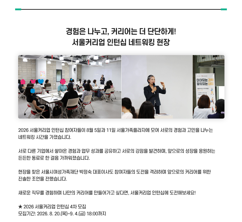 경험은 나누고, 커리어는 더 단단하게! 서울커리업 인턴십 네트워킹 현장
2026 서울커리업 인턴십 참여자들이 8월 5일과 11일 서울가족플라자에 모여 서로의 경험과 고민을 나누는 네트워킹 시간을 가졌습니다.
서로 다른 기업에서 쌓아온 경험과 업무 성과를 공유하고 서로의 강점을 발견하며, 앞으로의 성장을 응원하는 든든한 동료로 한 걸음 가까워졌습니다.
현장을 찾은 서울시여성가족재단 박정숙 대표이사도 참여자들의 도전을 격려하며 앞으로의 커리어를 위한 진솔한 조언을 전했습니다.
새로운 직무를 경험하며 나만의 커리어를 만들어가고 싶다면, 서울커리업 인턴십에 도전해보세요!
★ 2026 서울커리업 인턴십 4차 모집
모집기간: 2026. 8. 20.(목)~9. 4.(금) 18:00까지