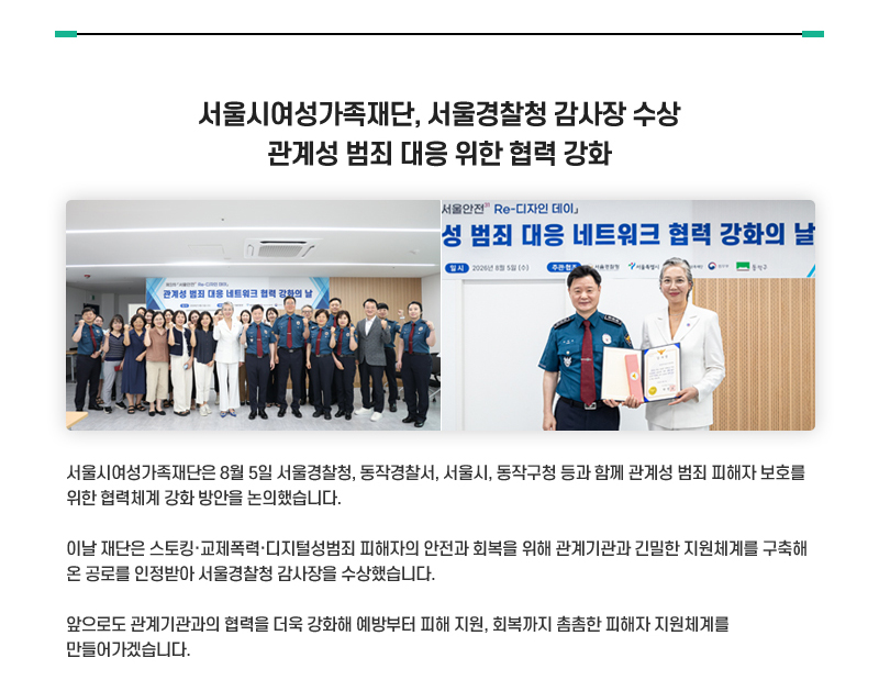 서울시여성가족재단, 서울경찰청 감사장 수상 관계성 범죄 대응 위한 협력 강화
서울시여성가족재단은 8월 5일 서울경찰청, 동작경찰서, 서울시, 동작구청 등과 함께 관계성 범죄 피해자 보호를 위한 협력체계 강화 방안을 논의했습니다.
이날 재단은 스토킹·교제폭력·디지털성범죄 피해자의 안전과 회복을 위해 관계기관과 긴밀한 지원체계를 구축해 온 공로를 인정받아 서울경찰청 감사장을 수상했습니다.
앞으로도 관계기관과의 협력을 더욱 강화해 예방부터 피해 지원, 회복까지 촘촘한 피해자 지원체계를 만들어가겠습니다.  