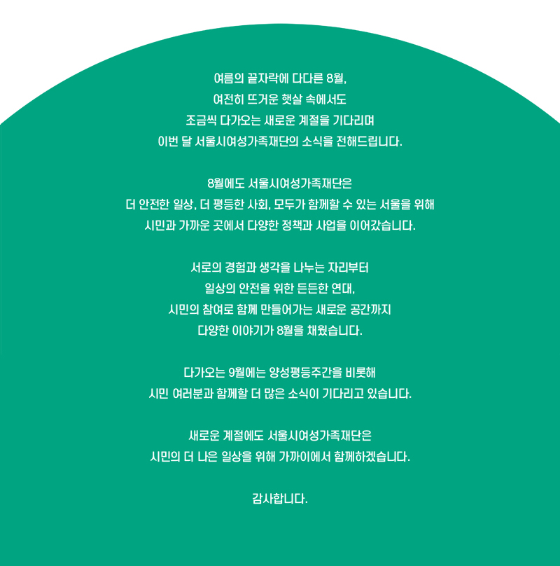 여름의 끝자락에 다다른 8월, 여전히 뜨거운 햇살 속에서도 조금씩 다가오는 새로운 계절을 기다리며 이번 달 서울시여성가족재단의 소식을 전해드립니다.
8월에도 서울시여성가족재단은 더 안전한 일상, 더 평등한 사회, 모두가 함께할 수 있는 서울을 위해 시민과 가까운 곳에서 다양한 정책과 사업을 이어갔습니다.
서로의 경험과 생각을 나누는 자리부터 일상의 안전을 위한 든든한 연대, 시민의 참여로 함께 만들어가는 새로운 공간까지 다양한 이야기가 8월을 채웠습니다.
다가오는 9월에는 양성평등주간을 비롯해 시민 여러분과 함께할 더 많은 소식이 기다리고 있습니다. 
새로운 계절에도 서울시여성가족재단은 시민의 더 나은 일상을 위해 가까이에서 함께하겠습니다.
감사합니다.