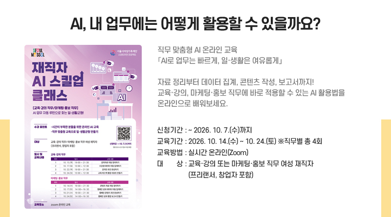 AI, 내 업무에는 어떻게 활용할 수 있을까요?
직무 맞춤형 AI 온라인 교육
「AI로 업무는 빠르게, 일·생활은 여유롭게」
자료 정리부터 데이터 집계, 콘텐츠 작성, 보고서까지!
교육·강의, 마케팅·홍보 직무에 바로 적용할 수 있는 AI 활용법을 온라인으로 배워보세요.
신청기간: ~2026. 10. 7.(수)까지
교육기간: 2026. 10. 14.(수)~ 10. 24.(토) ※직무별 총 4회
교육방법: 실시간 온라인(Zoom)
대상: 교육·강의 또는 마케팅·홍보 직무 여성 재직자(프리랜서, 창업자 포함)