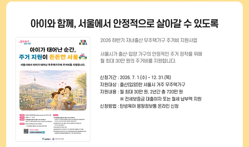 아이와 함께, 서울에서 안정적으로 살아갈 수 있도록
2026 하반기 자녀출산 무주택가구 주거비 지원사업
서울시가 출산·입양 가구의 안정적인 주거 정착을 위해
월 최대 30만 원의 주거비를 지원합니다.
신청기간: 2026. 7. 1.~12. 31.
지원대상: 출산(입양)한 서울시 거주 무주택가구
지원내용: 월 최대 30만 원, 2년간 총 720만 원
※ 전세보증금 대출이자 또는 월세 납부액 지원
신청방법: 탄생육아 몽땅정보통 온라인 신청