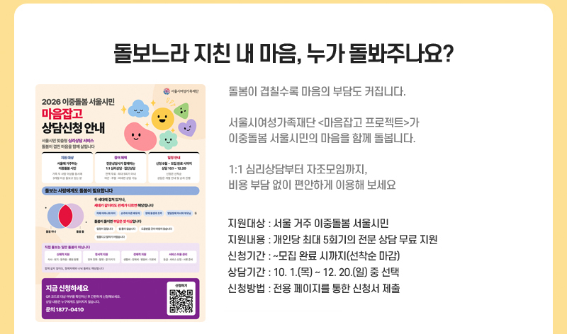 돌보느라 지친 내 마음, 누가 돌봐주나요?
돌봄이 겹칠수록 마음의 부담도 커집니다.
서울시여성가족재단 <마음잡고 프로젝트>가 이중돌봄 서울시민의 마음을 함께 돌봅니다.
1:1 심리상담부터 자조모임까지, 비용 부담 없이 편안하게 이용해 보세요.
지원대상: 서울 거주 이중돌봄 서울시민
지원내용: 개인당 최대 5회기의 전문 상담 무료 지원
신청기간: ~모집 완료 시까지(선착순 마감)
상담기간: 10.1.(목)~12.20.(일) 중 선택
신청방법: 전용 페이지를 통한 신청서 제출
